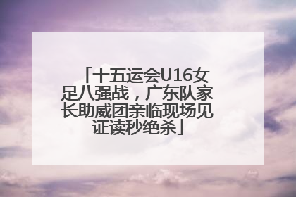 十五运会U16女足八强战，广东队家长助威团亲临现场见证读秒绝杀