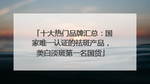 十大热门品牌汇总：国家唯一认证的祛斑产品，美白淡斑第一名国货