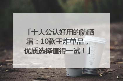 十大公认好用的防晒霜：10款王炸单品，优质选择值得一试！