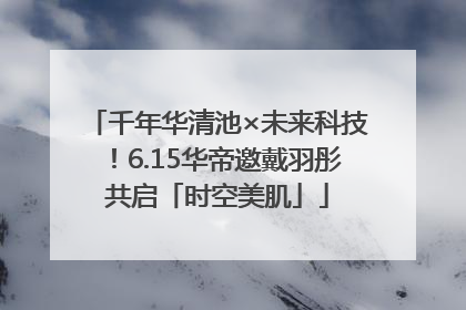 千年华清池×未来科技！6.15华帝邀戴羽彤共启「时空美肌」
