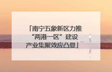 南宁五象新区力推“两港一区”建设 产业集聚效应凸显