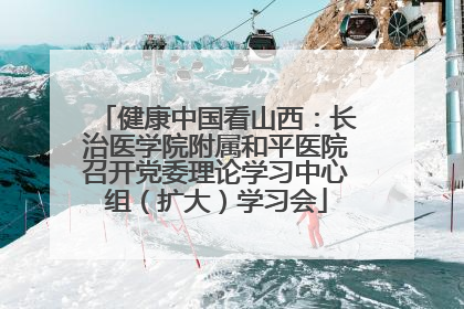 健康中国看山西：长治医学院附属和平医院召开党委理论学习中心组（扩大）学习会