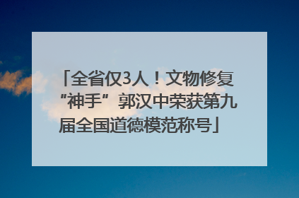 全省仅3人！文物修复“神手”郭汉中荣获第九届全国道德模范称号