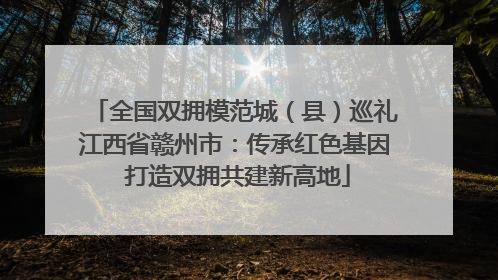 全国双拥模范城（县）巡礼江西省赣州市：传承红色基因 打造双拥共建新高地