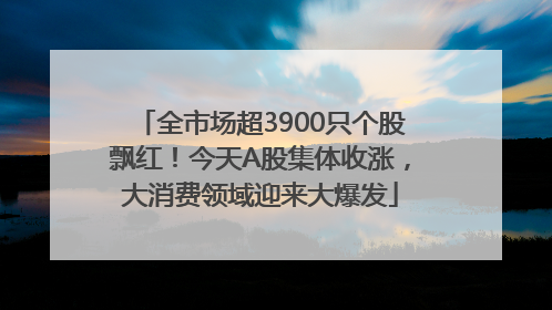 全市场超3900只个股飘红！今天A股集体收涨，大消费领域迎来大爆发