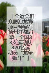 全运会群众展演龙狮项目预赛在扬州江都启幕，全国33支运动队320名运动员“龙争狮斗”