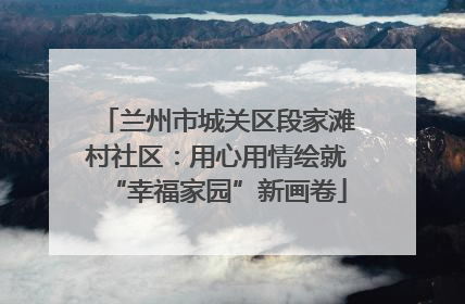 兰州市城关区段家滩村社区：用心用情绘就“幸福家园”新画卷