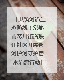 共筑河道生态防线！常熟市琴川街道珠江社区开展巡河护河守护碧水清流行动