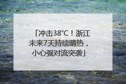冲击38℃！浙江未来7天持续晴热，小心强对流突袭