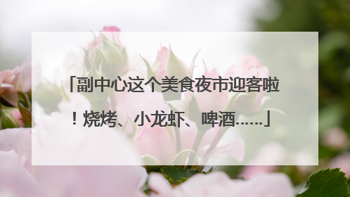副中心这个美食夜市迎客啦！烧烤、小龙虾、啤酒……