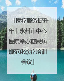 医疗服务提升年丨永州市中心医院举办糖尿病规范化诊疗培训会议
