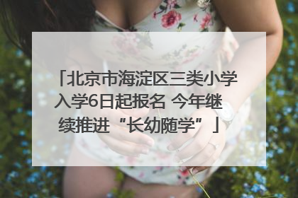 北京市海淀区三类小学入学6日起报名 今年继续推进“长幼随学”