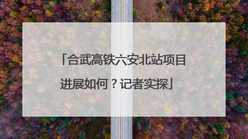 合武高铁六安北站项目进展如何？记者实探