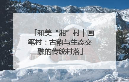 和美“湘”村｜画笔村：古韵与生态交融的传统村落