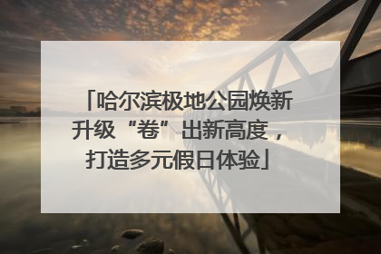 哈尔滨极地公园焕新升级“卷”出新高度，打造多元假日体验