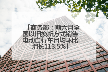 商务部：前六月全国以旧换新方式销售电动自行车月均环比增长113.5%