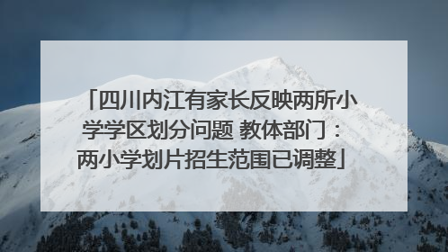 四川内江有家长反映两所小学学区划分问题 教体部门：两小学划片招生范围已调整
