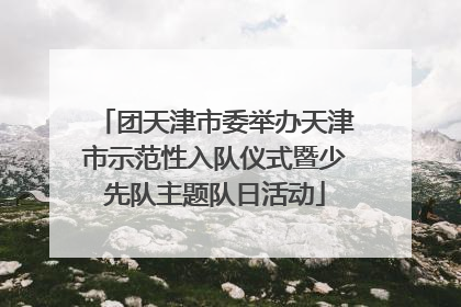 团天津市委举办天津市示范性入队仪式暨少先队主题队日活动