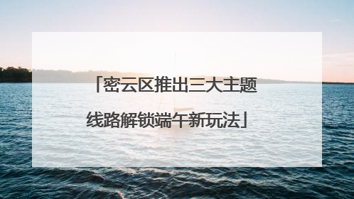 密云区推出三大主题线路解锁端午新玩法