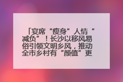 宴席“瘦身”人情“减负”！长沙以移风易俗引领文明乡风，推动全市乡村有“颜值”更显“气质”