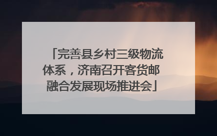 完善县乡村三级物流体系，济南召开客货邮融合发展现场推进会