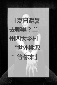 夏日避暑去哪里？兰州四大乡村“世外桃源”等你来