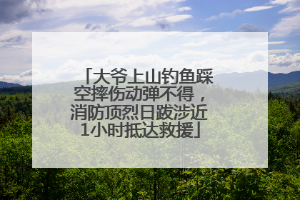 大爷上山钓鱼踩空摔伤动弹不得，消防顶烈日跋涉近1小时抵达救援