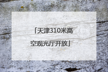 天津310米高空观光厅开放
