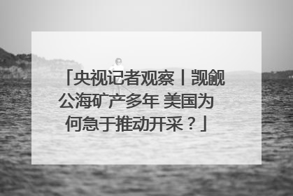 央视记者观察丨觊觎公海矿产多年 美国为何急于推动开采？