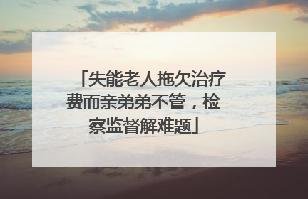 失能老人拖欠治疗费而亲弟弟不管，检察监督解难题