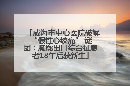 威海市中心医院破解 “假性心绞痛” 谜团：胸廓出口综合征患者18年后获新生
