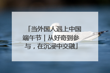 当外国人遇上中国端午节｜从好奇到参与，在沉浸中交融