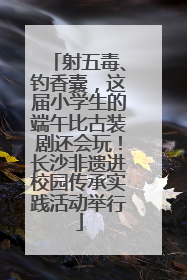 射五毒、钓香囊，这届小学生的端午比古装剧还会玩！长沙非遗进校园传承实践活动举行