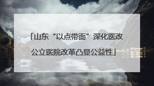 山东“以点带面”深化医改 公立医院改革凸显公益性