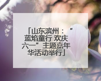 山东滨州：“蓝焰童行 欢庆六一”主题嘉年华活动举行