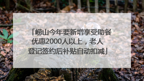 崂山今年要新增享受助餐优惠2000人以上，老人登记签约后补贴自动扣减
