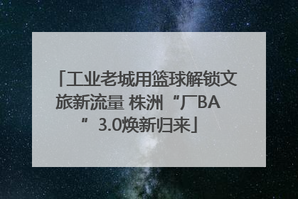 工业老城用篮球解锁文旅新流量 株洲“厂BA”3.0焕新归来