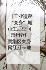工业遗存“变身”城市生活空间 常州老厂聚集区变身网红打卡地