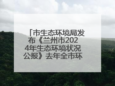 市生态环境局发布《兰州市2024年生态环境状况公报》去年全市环境空气质量达标天数301天