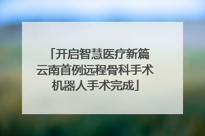 开启智慧医疗新篇 云南首例远程骨科手术机器人手术完成