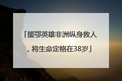 援鄂英雄非洲纵身救人，将生命定格在38岁