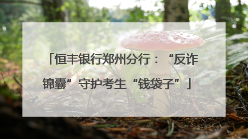 恒丰银行郑州分行：“反诈锦囊”守护考生“钱袋子”