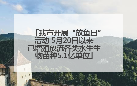 我市开展“放鱼日”活动 5月20日以来已增殖放流各类水生生物苗种5.1亿单位