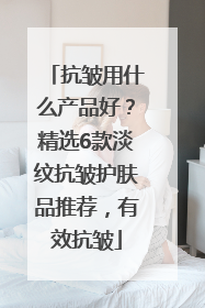 抗皱用什么产品好？精选6款淡纹抗皱护肤品推荐，有效抗皱