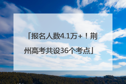 报名人数4.1万+！荆州高考共设36个考点