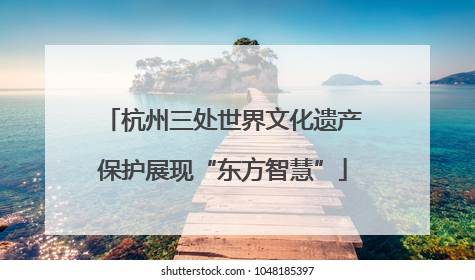 杭州三处世界文化遗产保护展现“东方智慧”