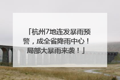 杭州7地连发暴雨预警，成全省降雨中心！局部大暴雨来袭！