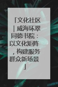 文化社区｜威海环翠同德书院：以文化矩阵，构建服务群众新场景