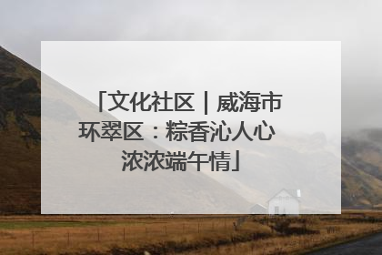 文化社区｜威海市环翠区：粽香沁人心 浓浓端午情