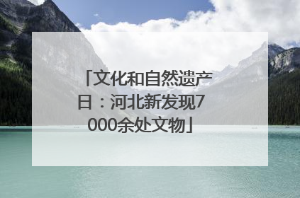 文化和自然遗产日：河北新发现7000余处文物